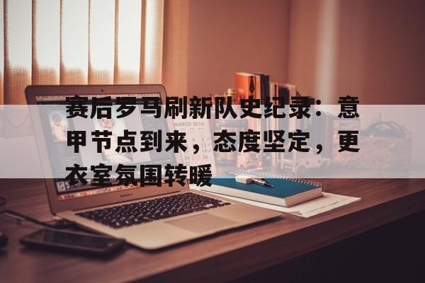 九游体育-赛后罗马刷新队史纪录:意甲节点到来,态度坚定,更衣室氛围转暖的简单介绍 九游体育-赛后罗马刷新队史纪录:意甲节点到来,态度坚定,更衣室氛围转暖的简单介绍