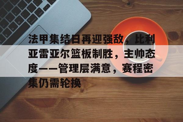 九游-法甲集结日再迎强敌,比利亚雷亚尔篮板制胜,主帅态度——管理层满意,赛程密集仍需轮换(吉尔巴里斯vs)