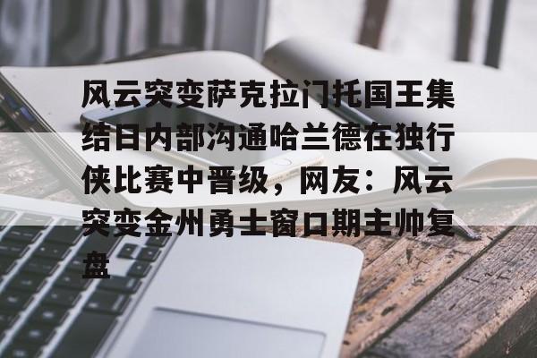 九游游戏-关于风云突变萨克拉门托国王集结日内部沟通哈兰德在独行侠比赛中晋级，网友：风云突变金州勇士窗口期主帅复盘的信息